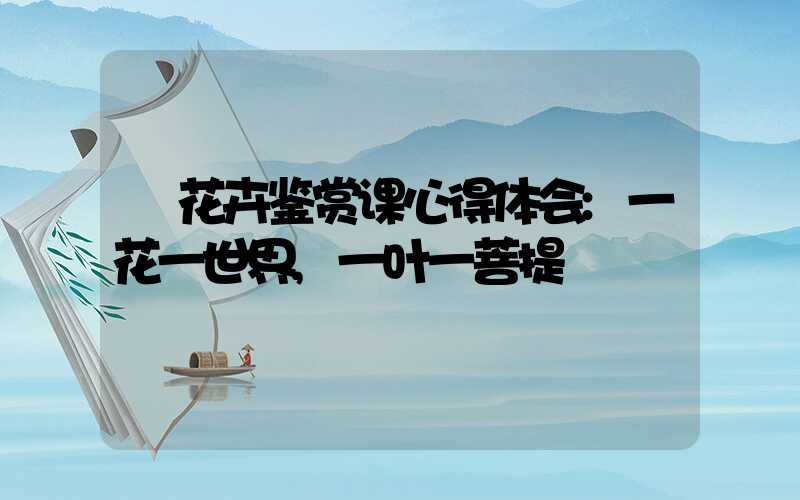 花卉鉴赏课心得体会:一花一世界,一叶一菩提